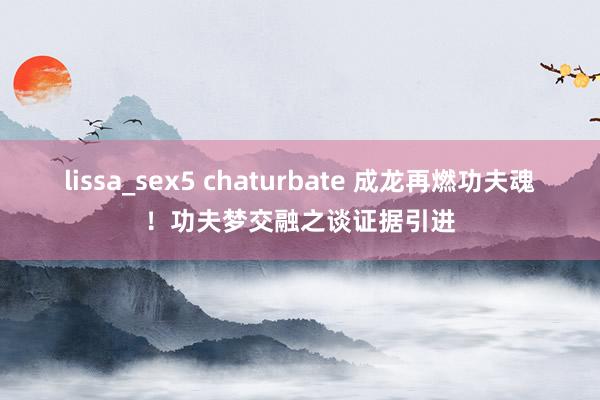 lissa_sex5 chaturbate 成龙再燃功夫魂！功夫梦交融之谈证据引进